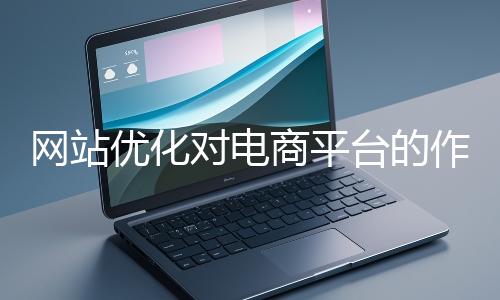 網(wǎng)站優(yōu)化對電商平臺的作用體現(xiàn)在哪些方面？